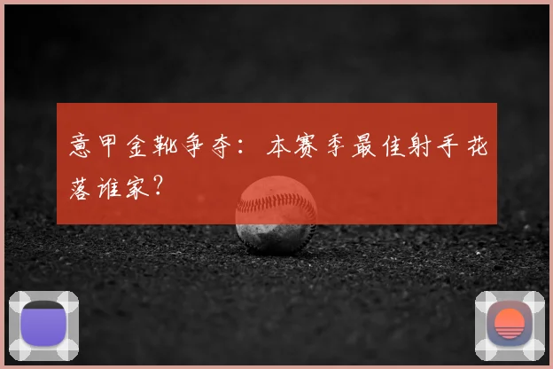 意甲金靴争夺：本赛季最佳射手花落谁家？