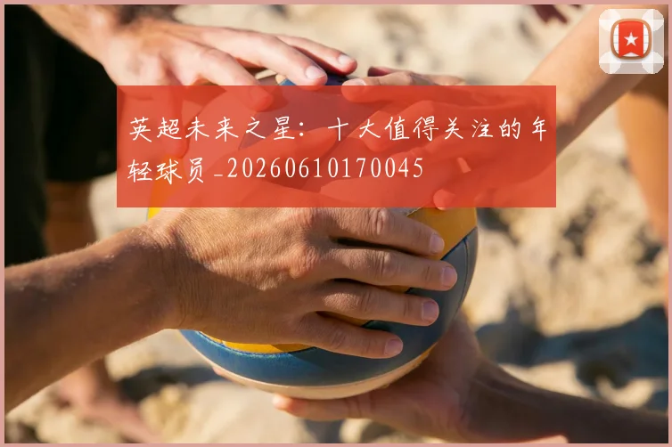 英超未来之星:十大值得关注的年轻球员_20260610170045