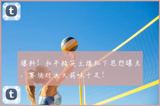 爆料!和平精英主播私下恩怨曝光,赛场对决火药味十足!