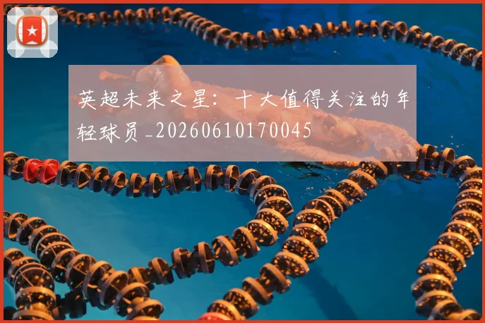 英超未来之星:十大值得关注的年轻球员_20260610170045